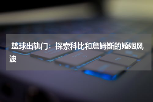  篮球出轨门：探索科比和詹姆斯的婚姻风波
