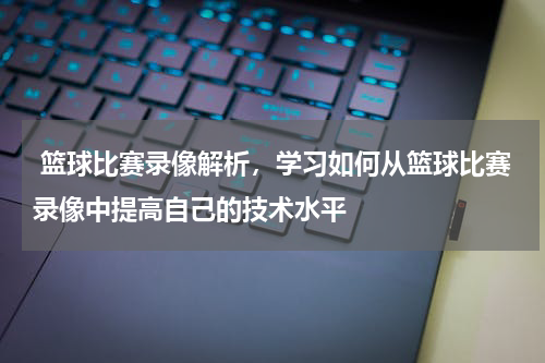  篮球比赛录像解析，学习如何从篮球比赛录像中提高自己的技术水平