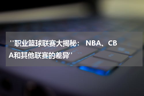  "职业篮球联赛大揭秘： NBA、CBA和其他联赛的差异"
