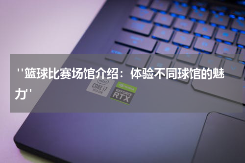  "篮球比赛场馆介绍：体验不同球馆的魅力"