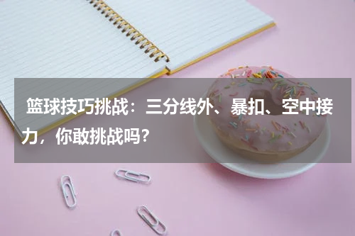  篮球技巧挑战：三分线外、暴扣、空中接力，你敢挑战吗？
