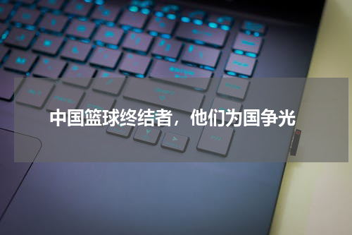  中国篮球终结者，他们为国争光