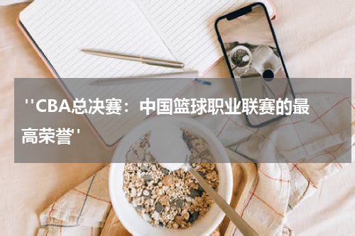  "CBA总决赛：中国篮球职业联赛的最高荣誉"