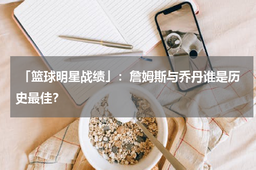  「篮球明星战绩」：詹姆斯与乔丹谁是历史最佳？