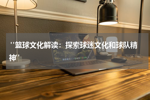 "篮球文化解读：探索球迷文化和球队精神"