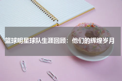  篮球明星球队生涯回顾：他们的辉煌岁月