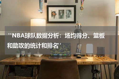  "NBA球队数据分析：场均得分、篮板和助攻的统计和排名"
