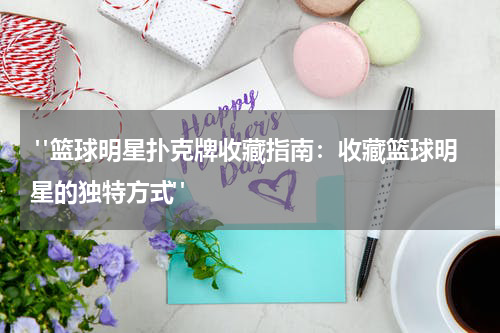  "篮球明星扑克牌收藏指南：收藏篮球明星的独特方式"