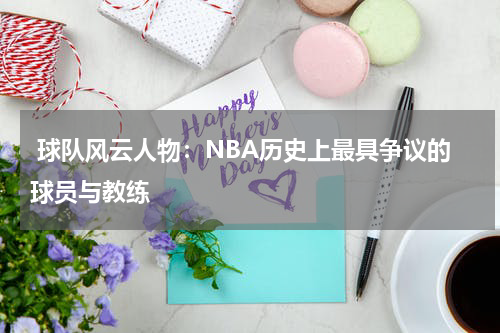  球队风云人物：NBA历史上最具争议的球员与教练