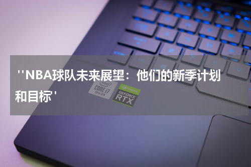  "NBA球队未来展望：他们的新季计划和目标"