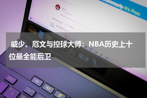  威少、厄文与控球大师：NBA历史上十位最全能后卫