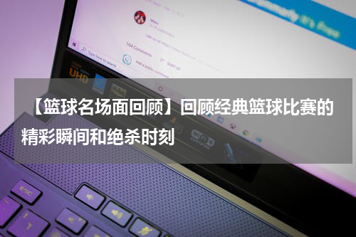  【篮球名场面回顾】回顾经典篮球比赛的精彩瞬间和绝杀时刻