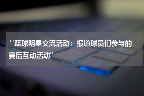  "篮球明星交流活动：报道球员们参与的赛后互动活动"