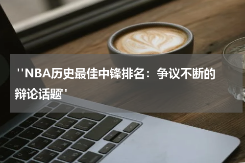  "NBA历史最佳中锋排名：争议不断的辩论话题"