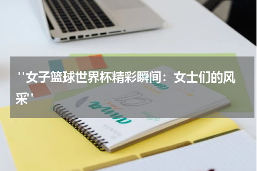  "女子篮球世界杯精彩瞬间：女士们的风采"
