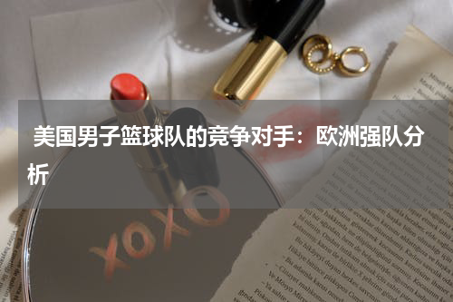  美国男子篮球队的竞争对手：欧洲强队分析