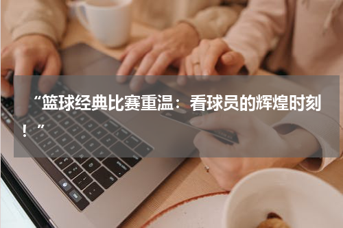  “篮球经典比赛重温：看球员的辉煌时刻！”