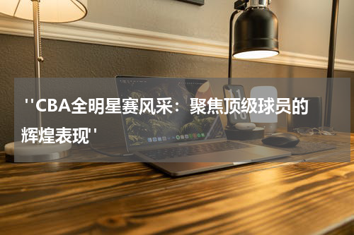  "CBA全明星赛风采：聚焦顶级球员的辉煌表现" 