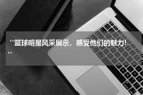  "篮球明星风采展示，感受他们的魅力!"