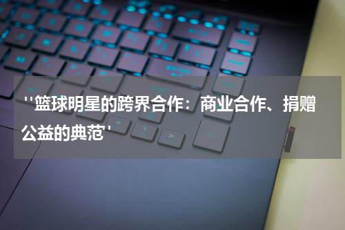  "篮球明星的跨界合作：商业合作、捐赠公益的典范"