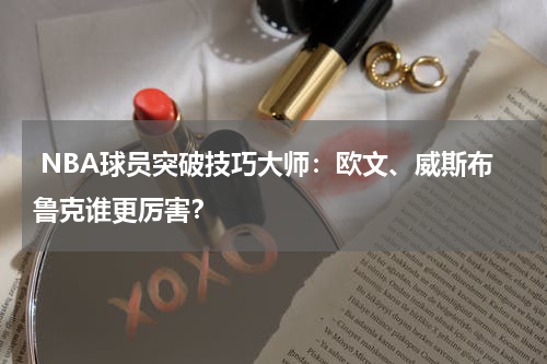  NBA球员突破技巧大师：欧文、威斯布鲁克谁更厉害？