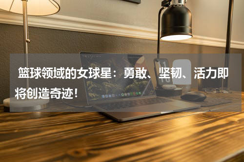  篮球领域的女球星：勇敢、坚韧、活力即将创造奇迹！