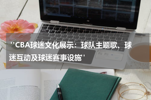  "CBA球迷文化展示：球队主题歌、球迷互动及球迷赛事设施"
