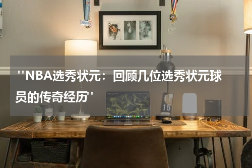  "NBA选秀状元：回顾几位选秀状元球员的传奇经历"