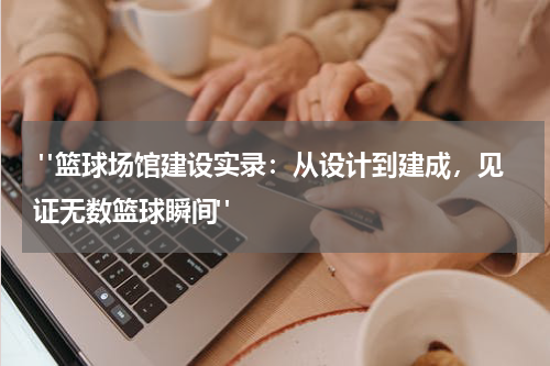  "篮球场馆建设实录：从设计到建成，见证无数篮球瞬间"