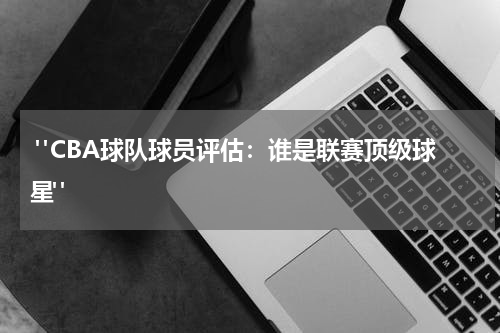  "CBA球队球员评估：谁是联赛顶级球星"
