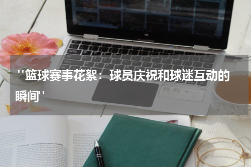  "篮球赛事花絮：球员庆祝和球迷互动的瞬间"