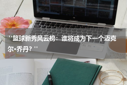  "篮球新秀风云榜：谁将成为下一个迈克尔·乔丹？"