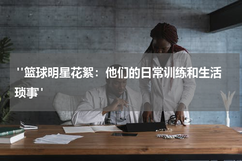  "篮球明星花絮：他们的日常训练和生活琐事"