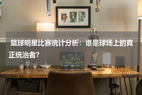  篮球明星比赛统计分析：谁是球场上的真正统治者？