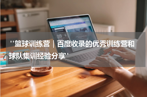  "篮球训练营｜百度收录的优秀训练营和球队集训经验分享"