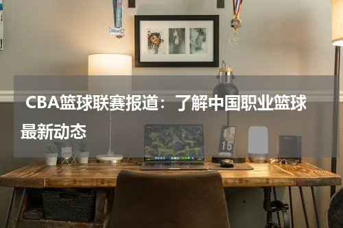  CBA篮球联赛报道：了解中国职业篮球最新动态