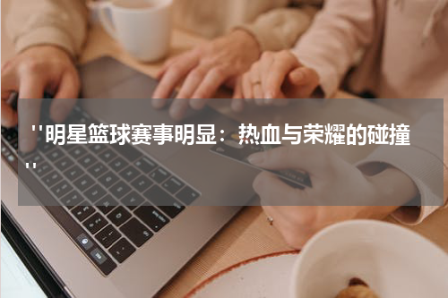  "明星篮球赛事明显：热血与荣耀的碰撞"