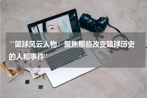  "篮球风云人物：聚焦那些改变篮球历史的人和事件"