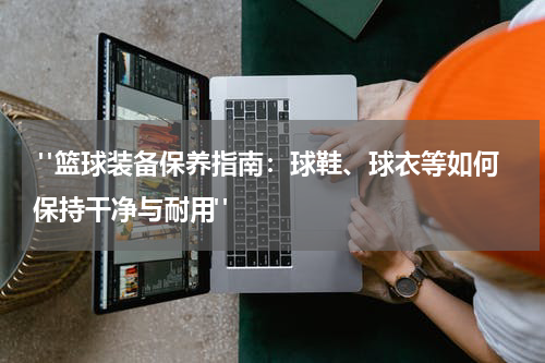 "篮球装备保养指南：球鞋、球衣等如何保持干净与耐用"
