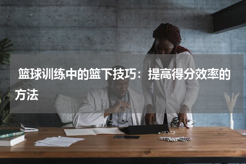  篮球训练中的篮下技巧：提高得分效率的方法