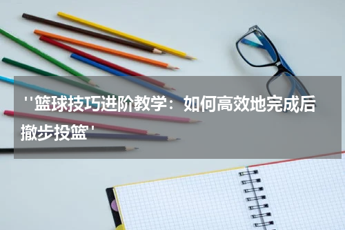  "篮球技巧进阶教学：如何高效地完成后撤步投篮"