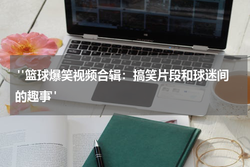 "篮球爆笑视频合辑：搞笑片段和球迷间的趣事"
