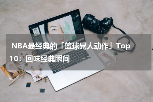  NBA最经典的「篮球晃人动作」Top10：回味经典瞬间