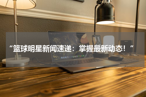  “篮球明星新闻速递：掌握最新动态！”