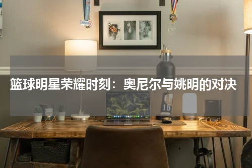  篮球明星荣耀时刻：奥尼尔与姚明的对决