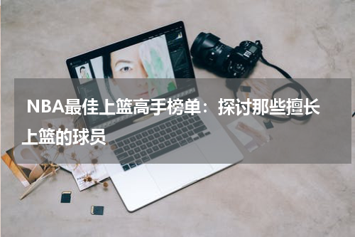  NBA最佳上篮高手榜单：探讨那些擅长上篮的球员