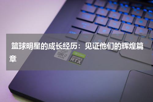  篮球明星的成长经历：见证他们的辉煌篇章