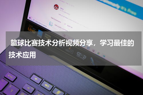  篮球比赛技术分析视频分享，学习最佳的技术应用