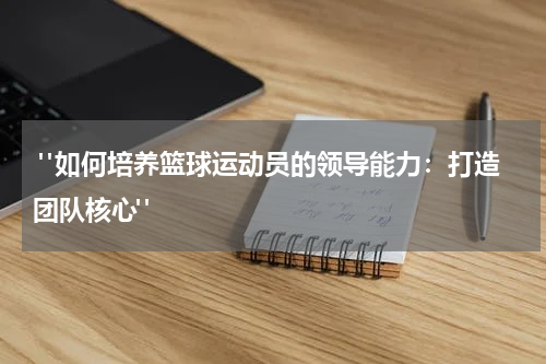  "如何培养篮球运动员的领导能力：打造团队核心"