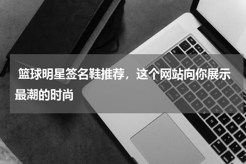  篮球明星签名鞋推荐，这个网站向你展示最潮的时尚